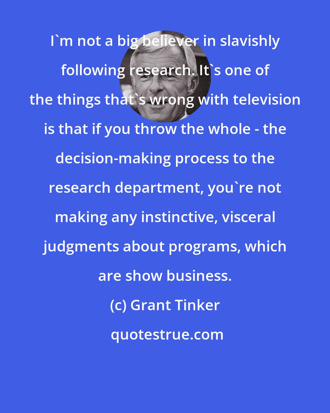 Grant Tinker: I'm not a big believer in slavishly following research. It's one of the things that's wrong with television is that if you throw the whole - the decision-making process to the research department, you're not making any instinctive, visceral judgments about programs, which are show business.