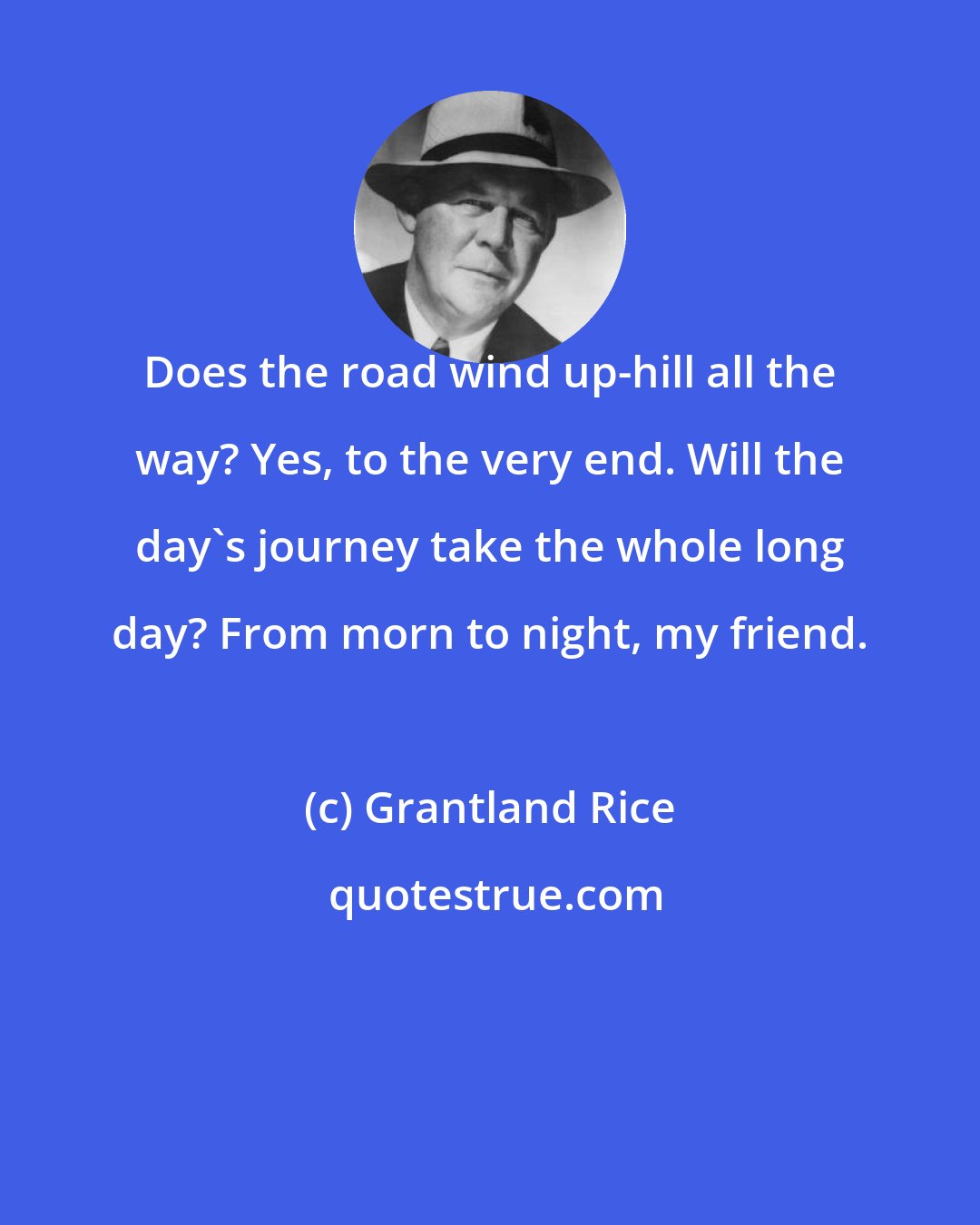 Grantland Rice: Does the road wind up-hill all the way? Yes, to the very end. Will the day's journey take the whole long day? From morn to night, my friend.