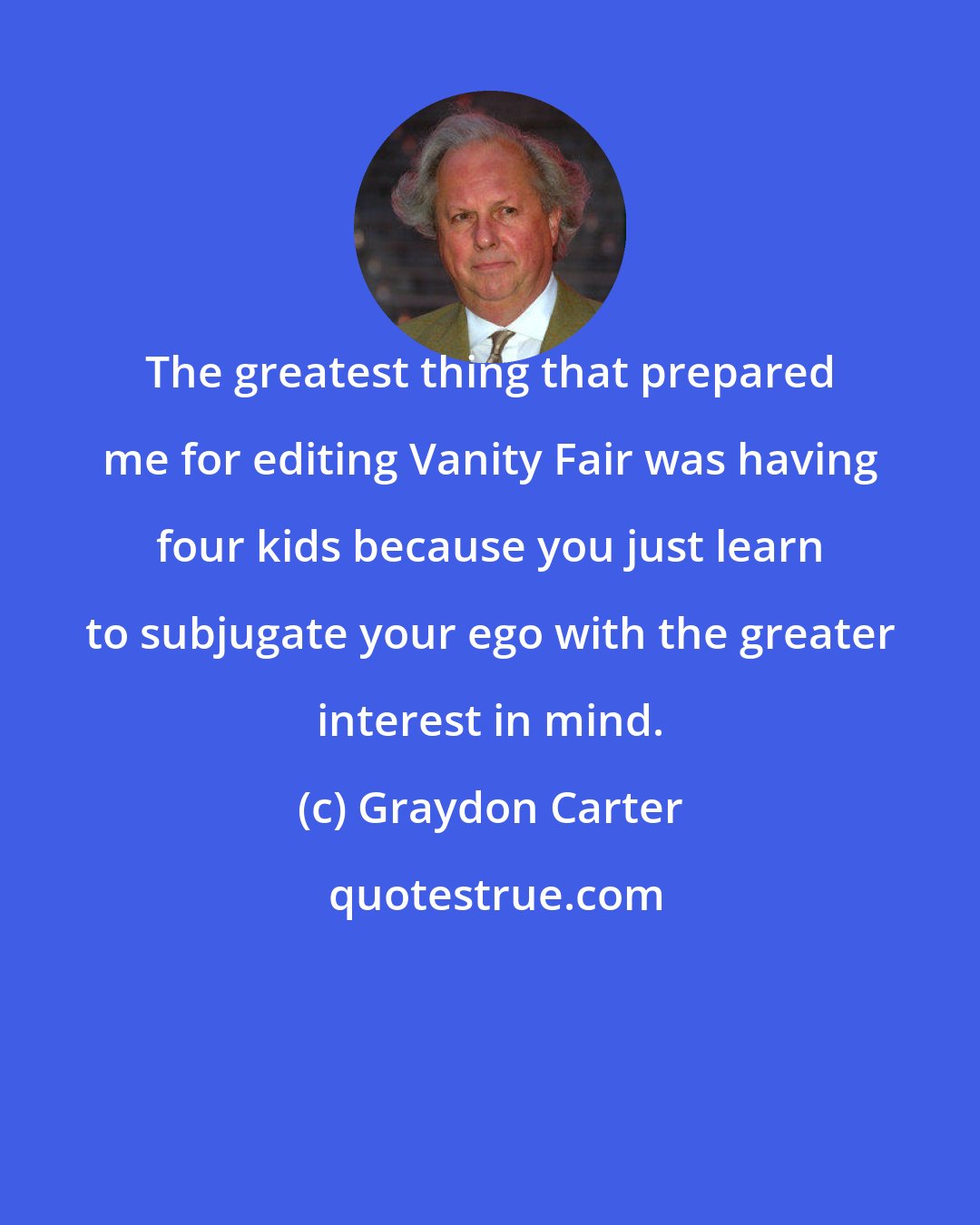 Graydon Carter: The greatest thing that prepared me for editing Vanity Fair was having four kids because you just learn to subjugate your ego with the greater interest in mind.