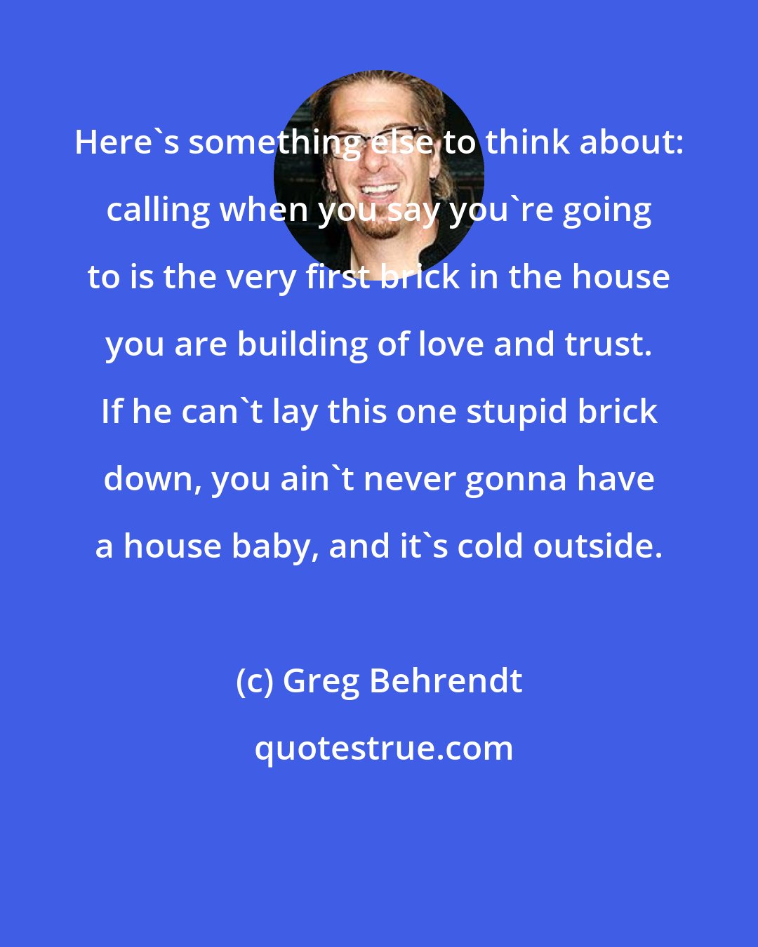 Greg Behrendt: Here's something else to think about: calling when you say you're going to is the very first brick in the house you are building of love and trust. If he can't lay this one stupid brick down, you ain't never gonna have a house baby, and it's cold outside.