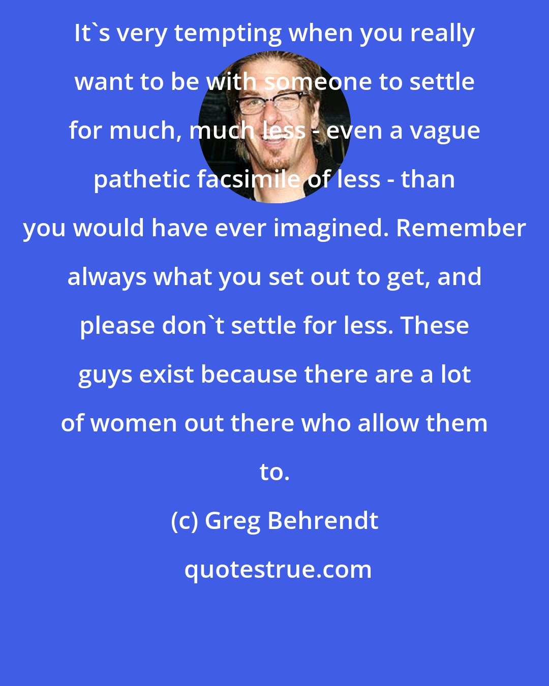 Greg Behrendt: It's very tempting when you really want to be with someone to settle for much, much less - even a vague pathetic facsimile of less - than you would have ever imagined. Remember always what you set out to get, and please don't settle for less. These guys exist because there are a lot of women out there who allow them to.