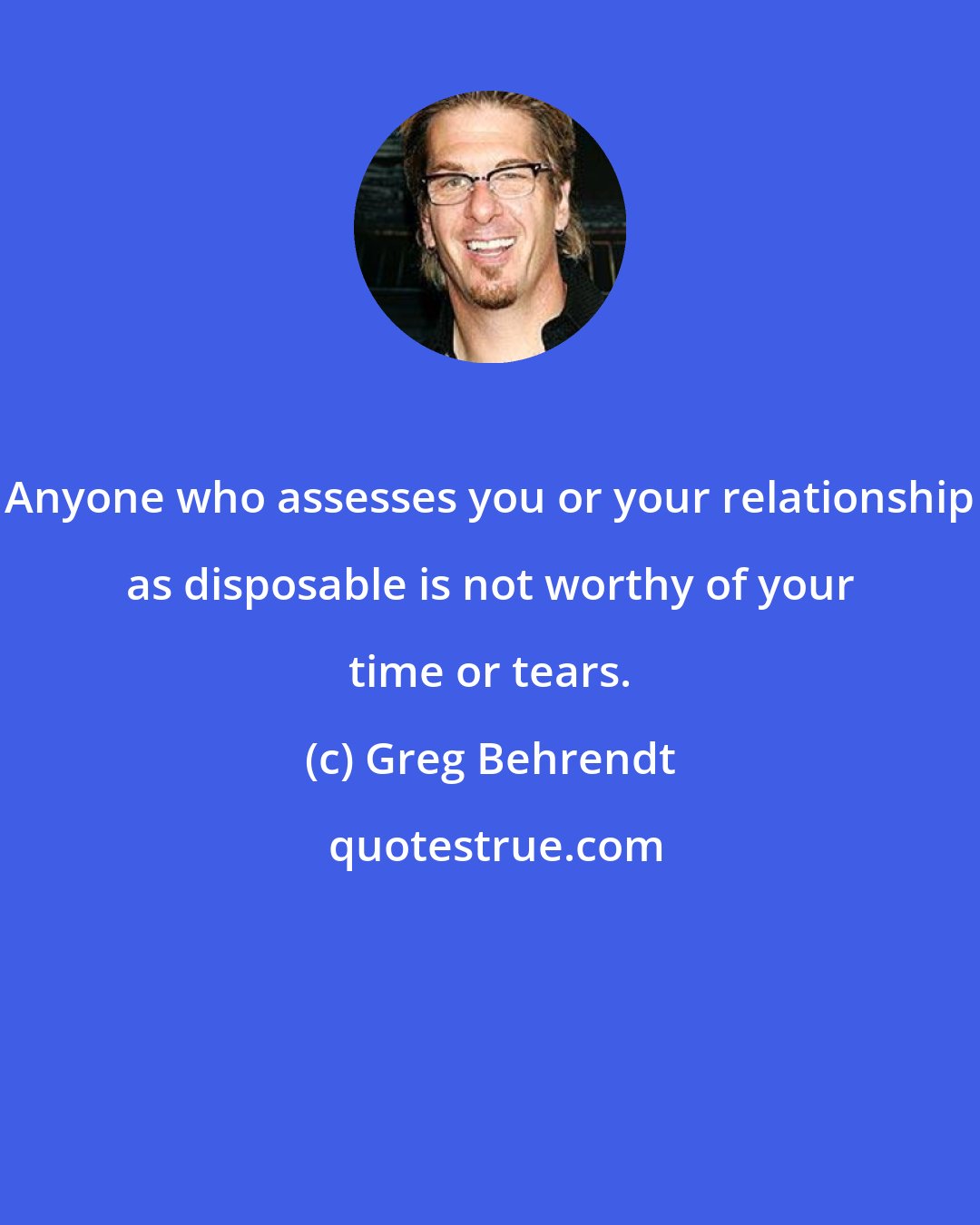 Greg Behrendt: Anyone who assesses you or your relationship as disposable is not worthy of your time or tears.