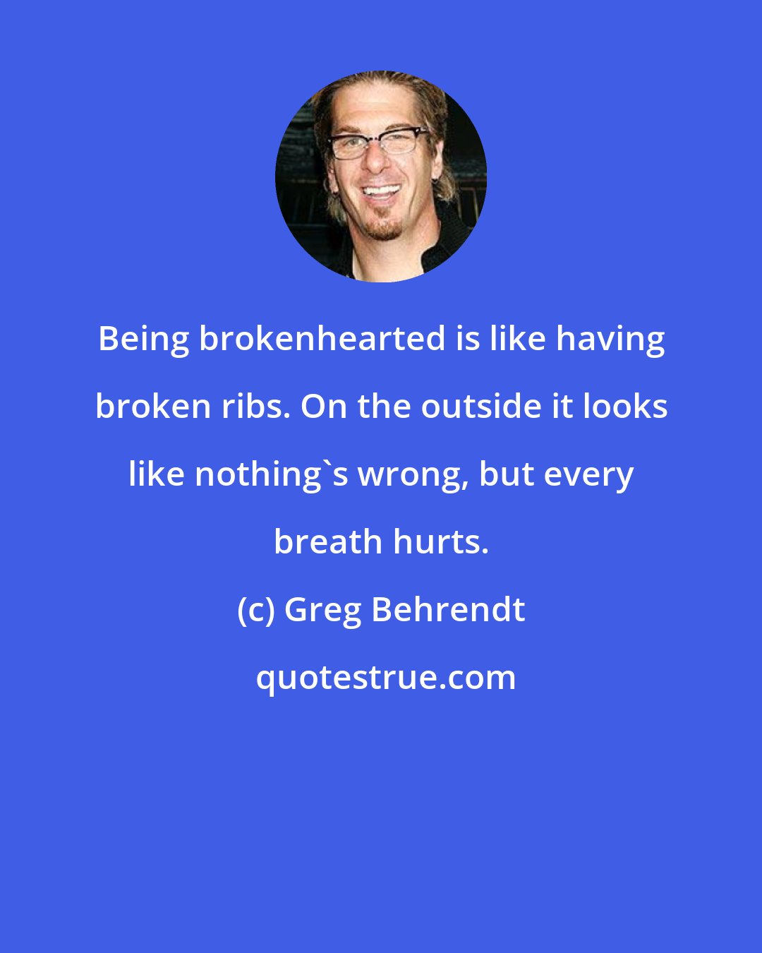 Greg Behrendt: Being brokenhearted is like having broken ribs. On the outside it looks like nothing's wrong, but every breath hurts.