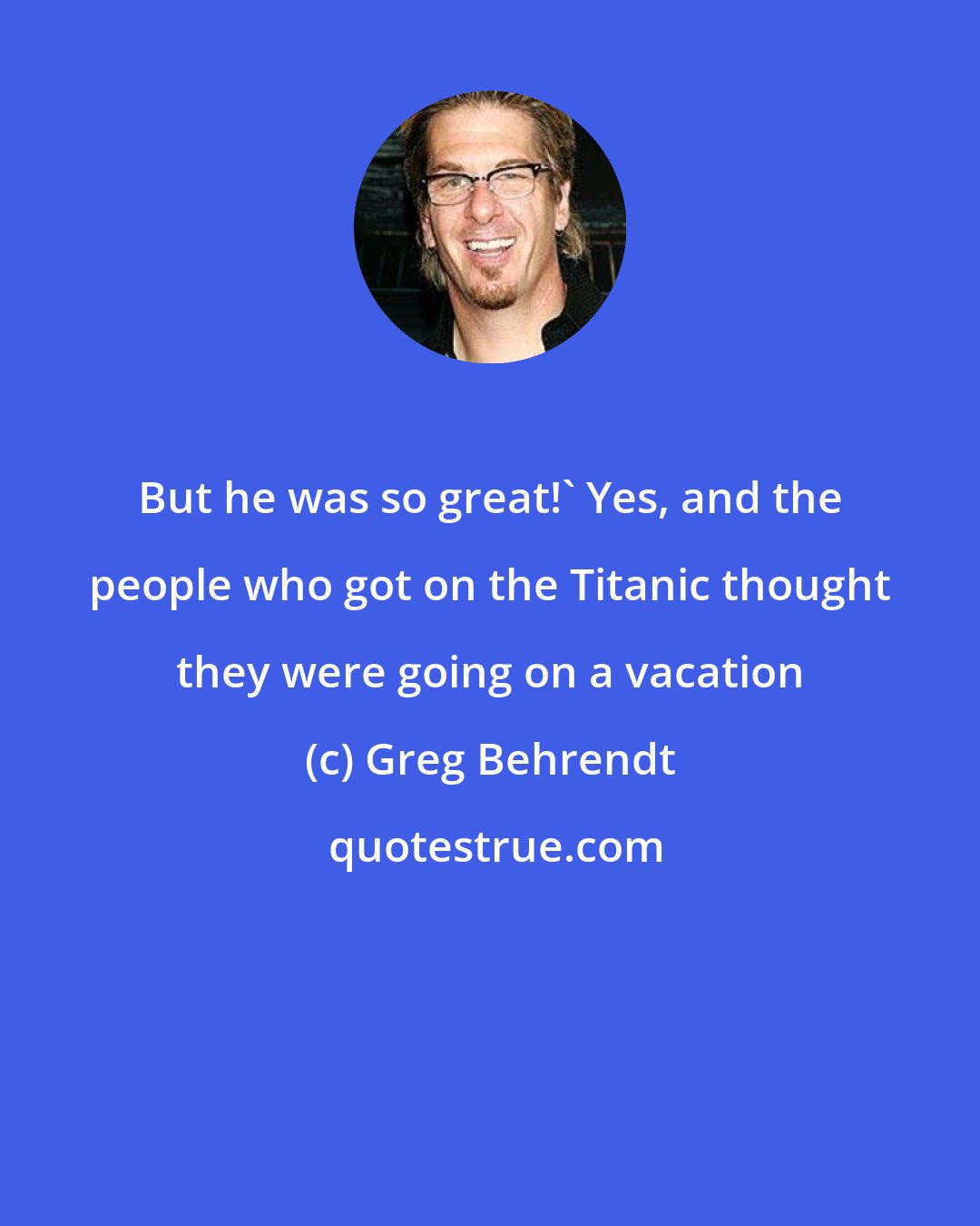 Greg Behrendt: But he was so great!' Yes, and the people who got on the Titanic thought they were going on a vacation