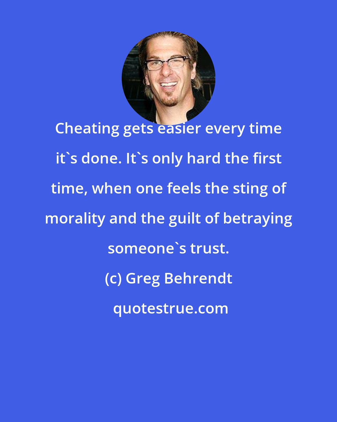 Greg Behrendt: Cheating gets easier every time it's done. It's only hard the first time, when one feels the sting of morality and the guilt of betraying someone's trust.