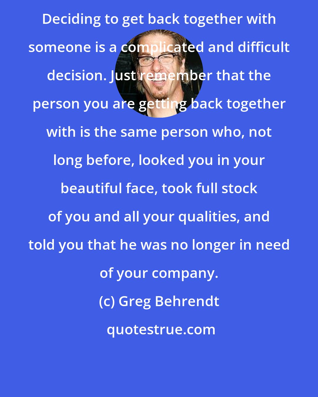 Greg Behrendt: Deciding to get back together with someone is a complicated and difficult decision. Just remember that the person you are getting back together with is the same person who, not long before, looked you in your beautiful face, took full stock of you and all your qualities, and told you that he was no longer in need of your company.