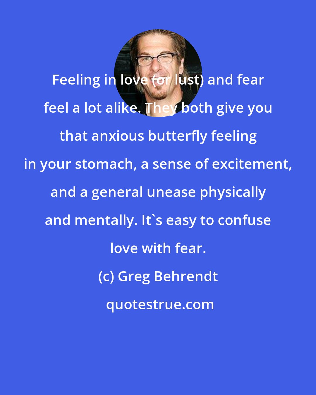 Greg Behrendt: Feeling in love (or lust) and fear feel a lot alike. They both give you that anxious butterfly feeling in your stomach, a sense of excitement, and a general unease physically and mentally. It's easy to confuse love with fear.