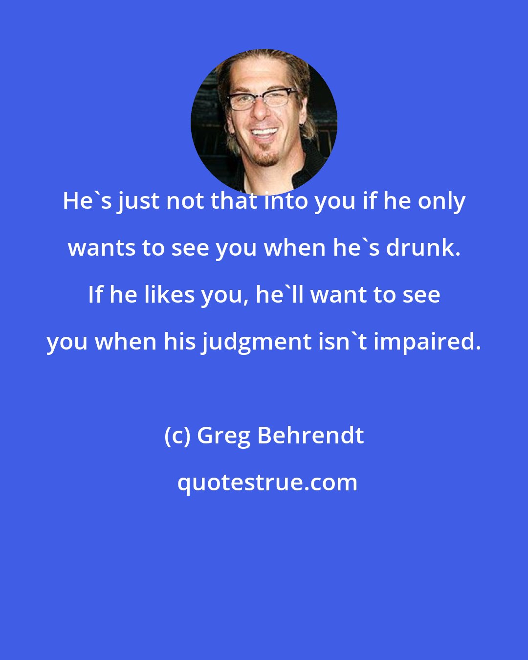 Greg Behrendt: He's just not that into you if he only wants to see you when he's drunk. If he likes you, he'll want to see you when his judgment isn't impaired.