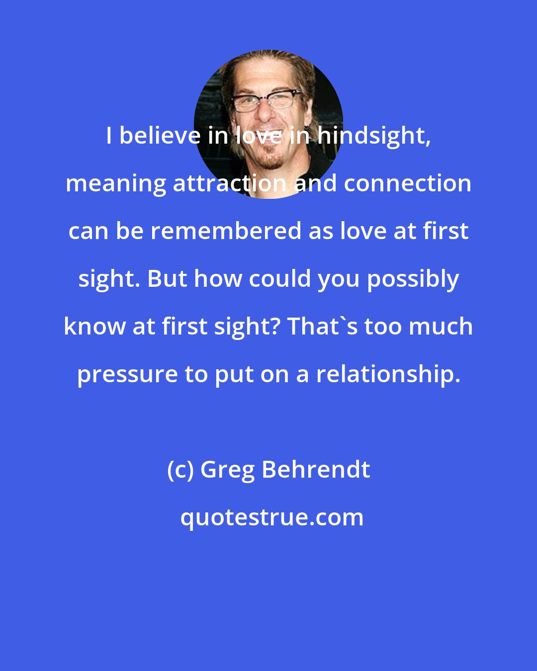 Greg Behrendt: I believe in love in hindsight, meaning attraction and connection can be remembered as love at first sight. But how could you possibly know at first sight? That's too much pressure to put on a relationship.