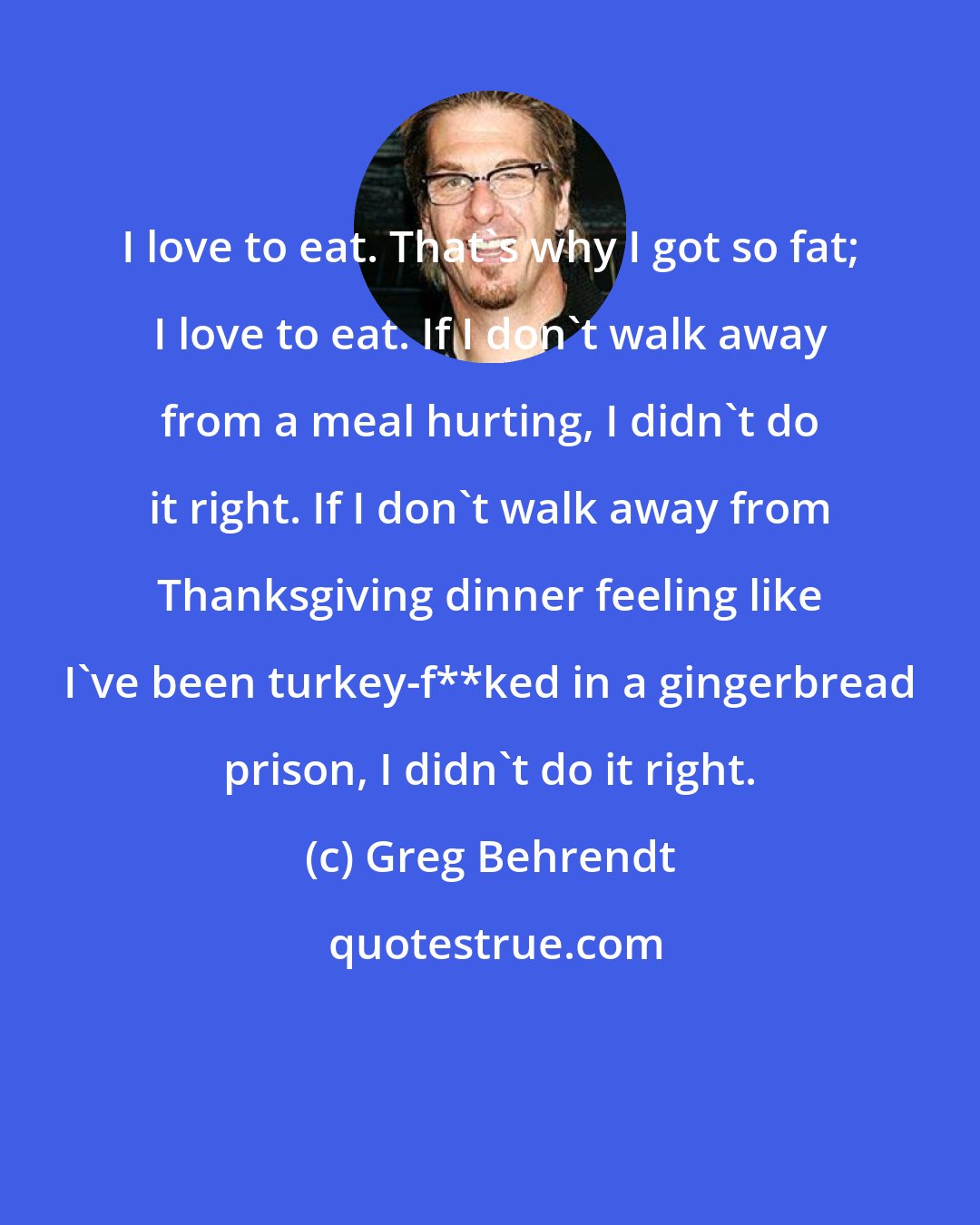 Greg Behrendt: I love to eat. That's why I got so fat; I love to eat. If I don't walk away from a meal hurting, I didn't do it right. If I don't walk away from Thanksgiving dinner feeling like I've been turkey-f**ked in a gingerbread prison, I didn't do it right.