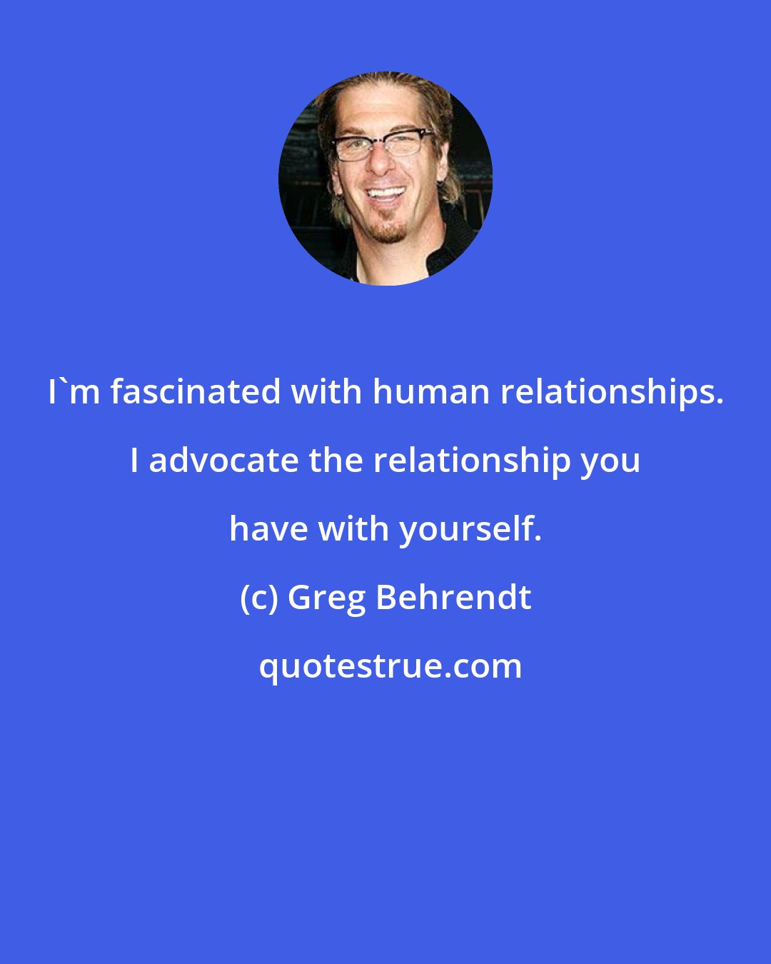 Greg Behrendt: I'm fascinated with human relationships. I advocate the relationship you have with yourself.