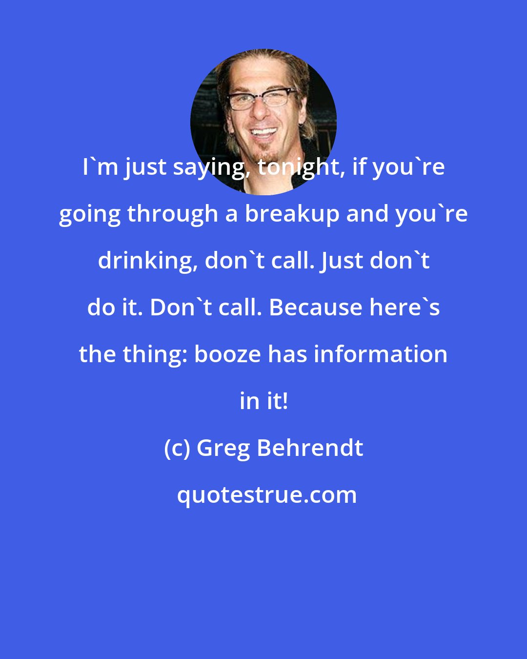 Greg Behrendt: I'm just saying, tonight, if you're going through a breakup and you're drinking, don't call. Just don't do it. Don't call. Because here's the thing: booze has information in it!