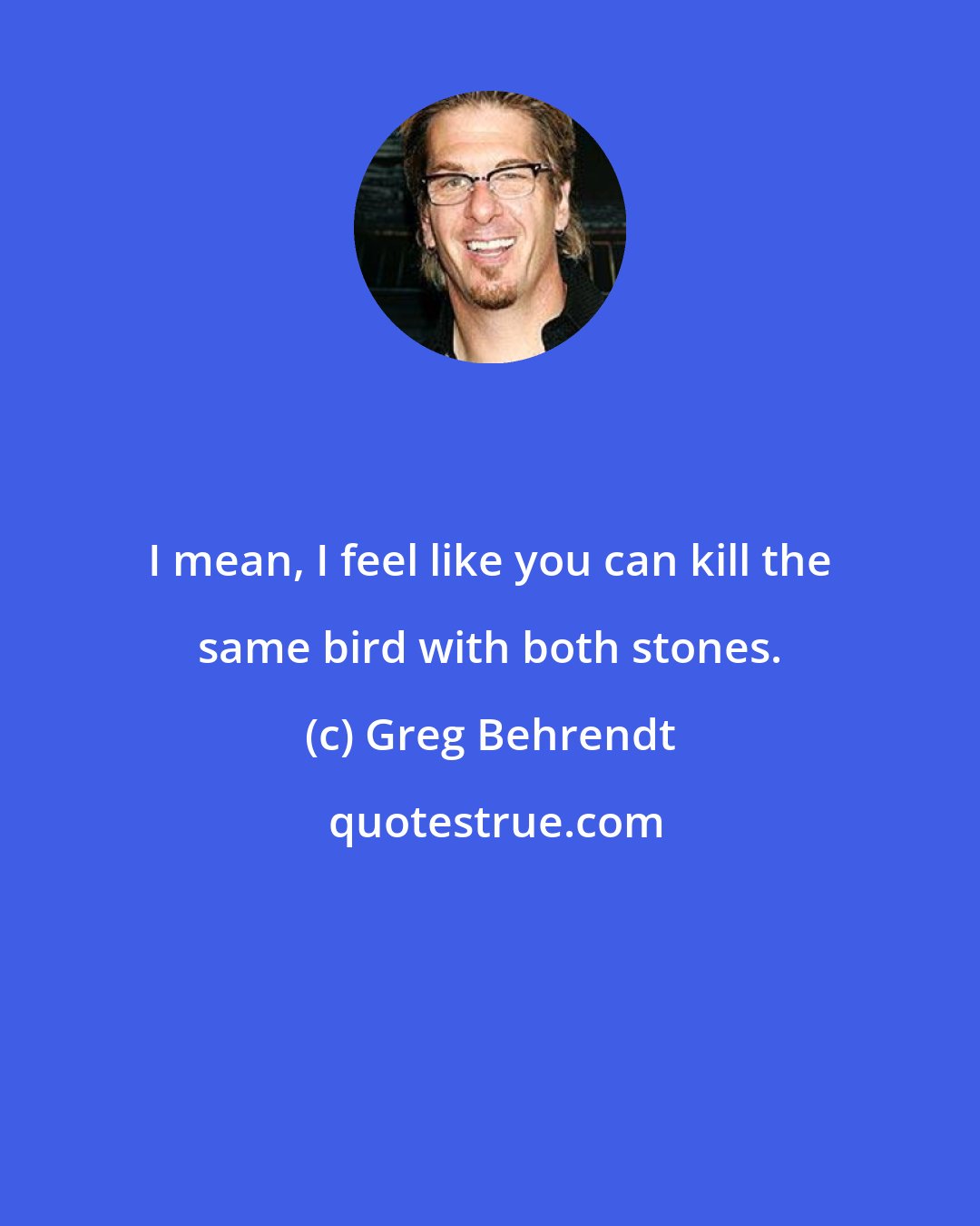 Greg Behrendt: I mean, I feel like you can kill the same bird with both stones.