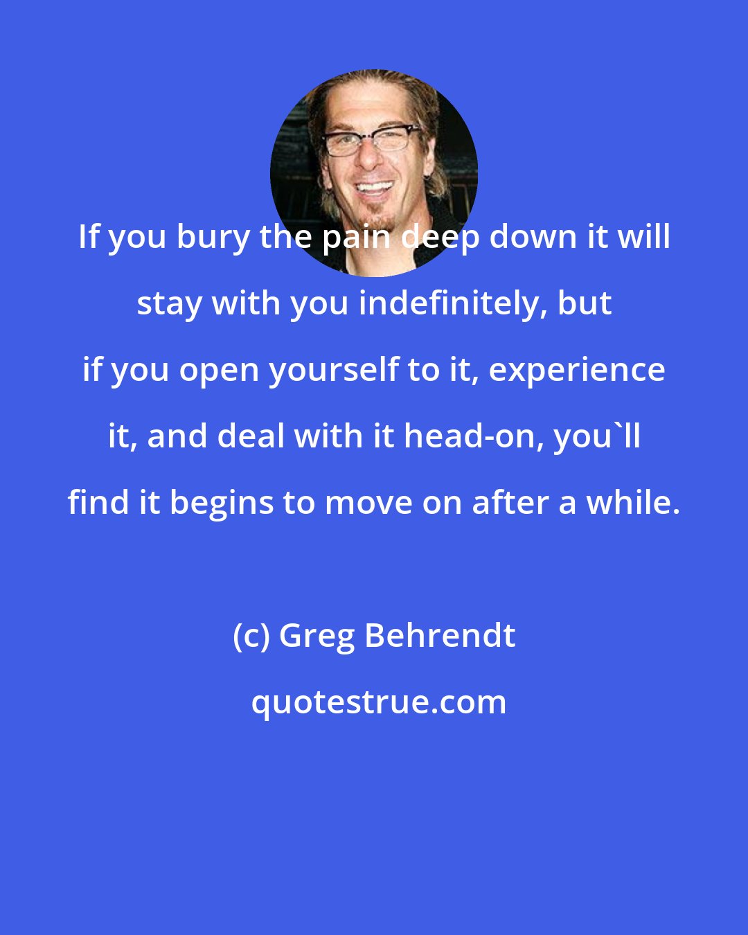 Greg Behrendt: If you bury the pain deep down it will stay with you indefinitely, but if you open yourself to it, experience it, and deal with it head-on, you'll find it begins to move on after a while.