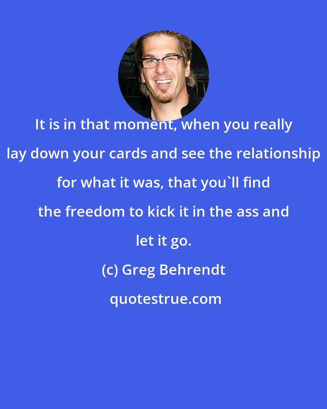 Greg Behrendt: It is in that moment, when you really lay down your cards and see the relationship for what it was, that you'll find the freedom to kick it in the ass and let it go.