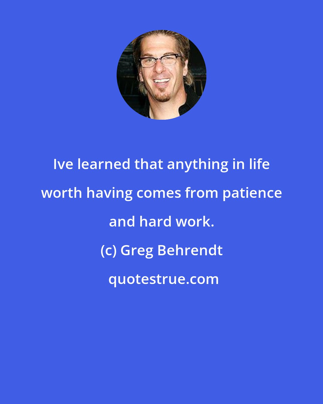 Greg Behrendt: Ive learned that anything in life worth having comes from patience and hard work.