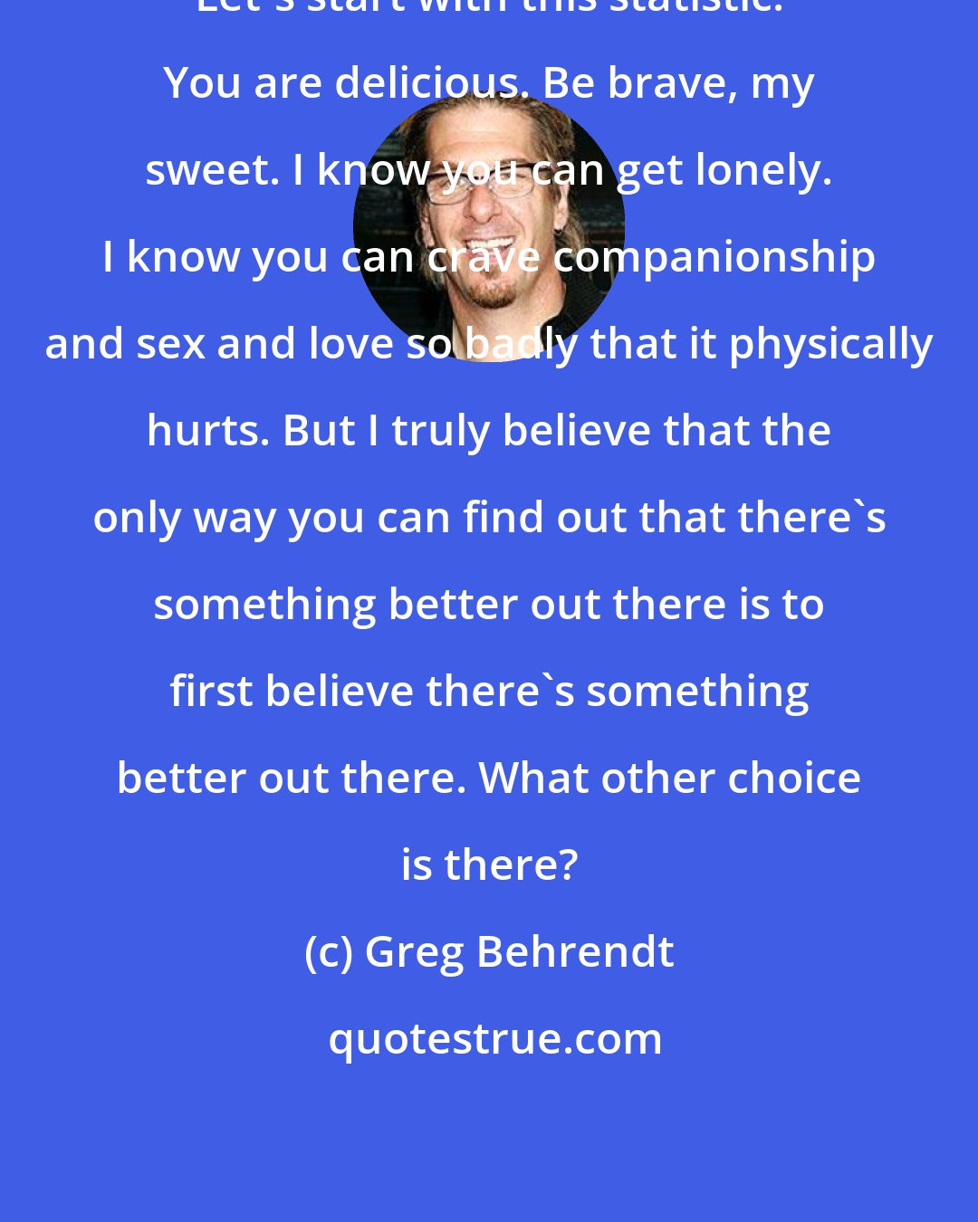 Greg Behrendt: Let's start with this statistic: You are delicious. Be brave, my sweet. I know you can get lonely. I know you can crave companionship and sex and love so badly that it physically hurts. But I truly believe that the only way you can find out that there's something better out there is to first believe there's something better out there. What other choice is there?