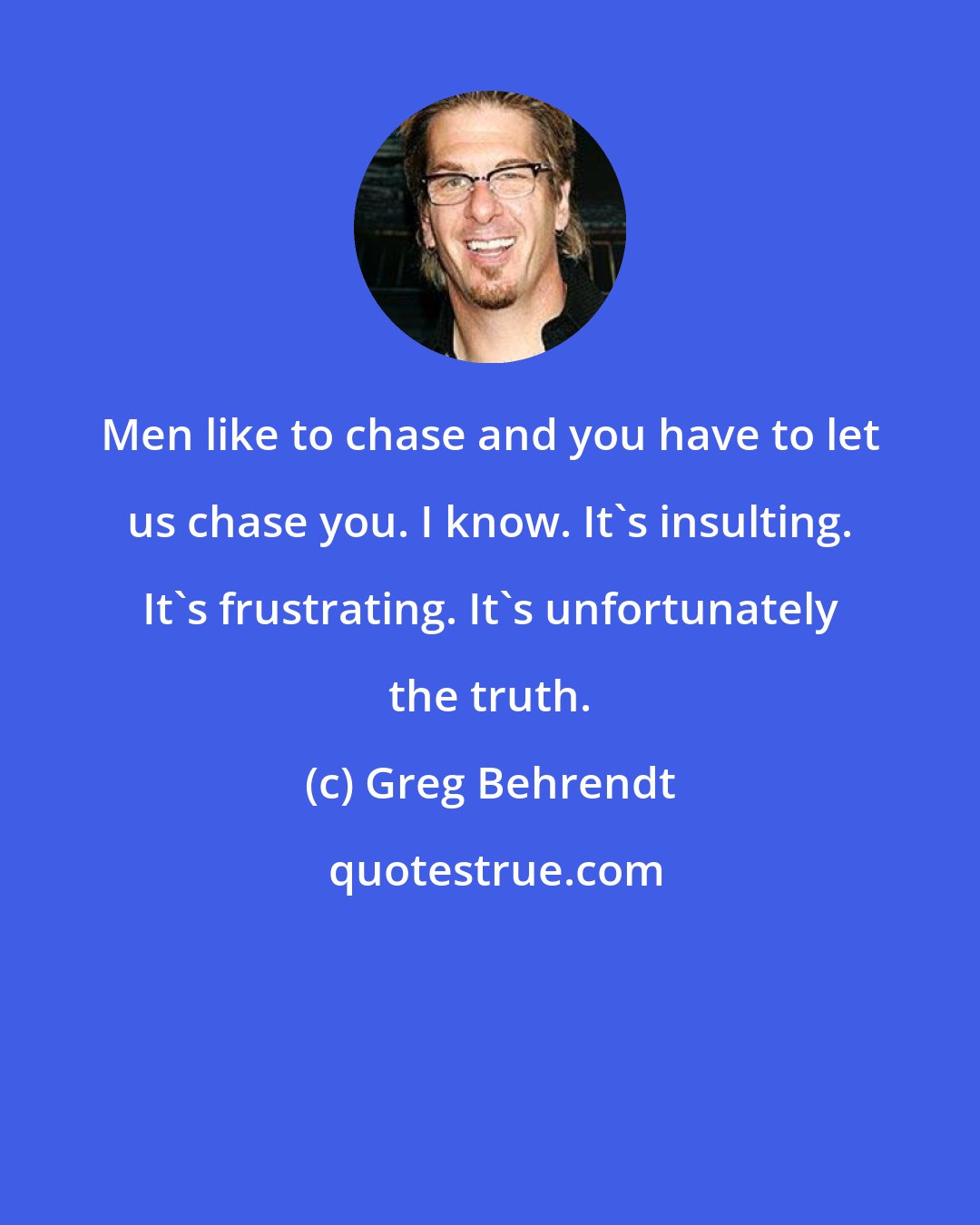 Greg Behrendt: Men like to chase and you have to let us chase you. I know. It's insulting. It's frustrating. It's unfortunately the truth.