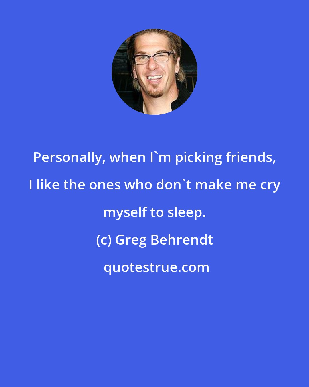 Greg Behrendt: Personally, when I'm picking friends, I like the ones who don't make me cry myself to sleep.