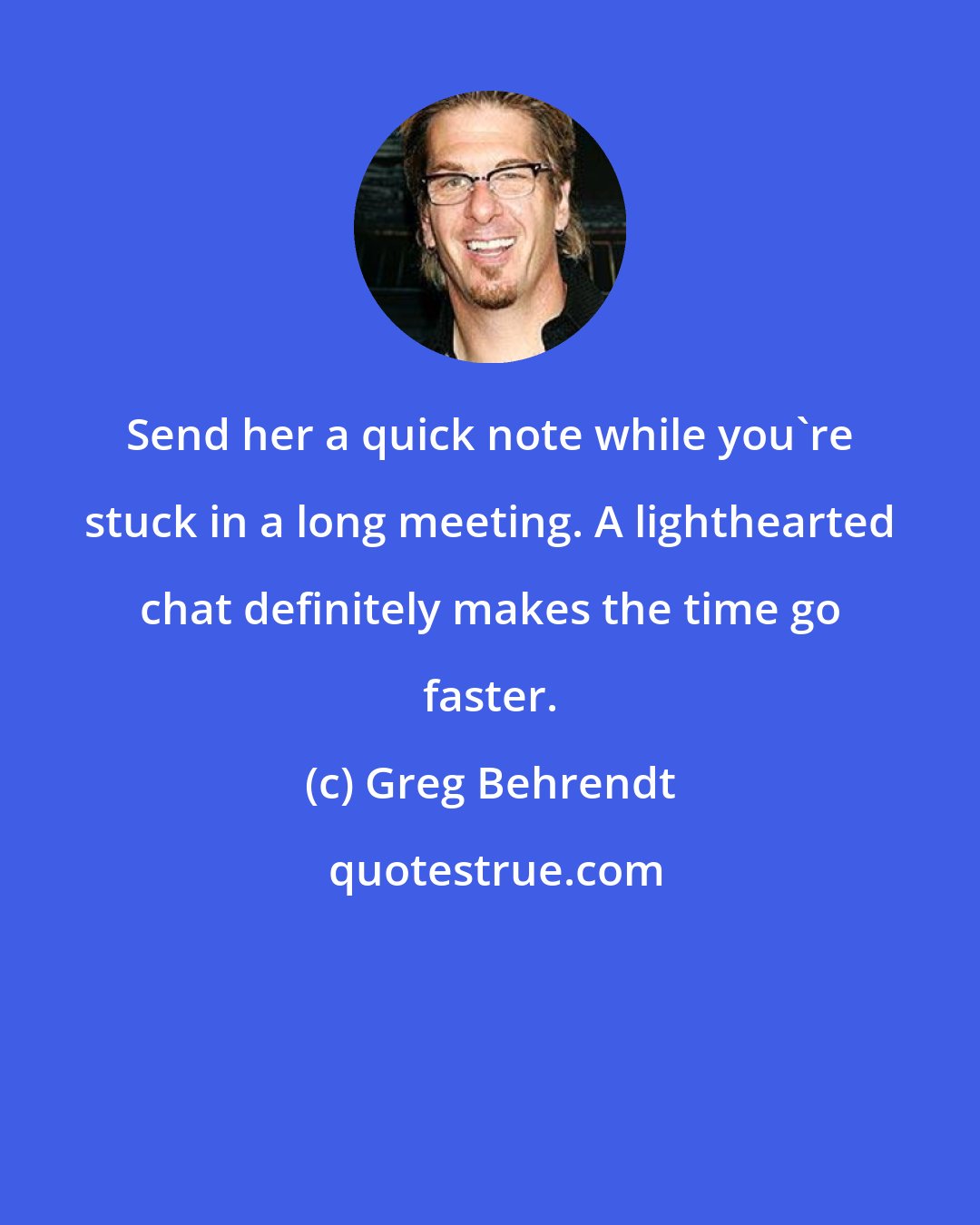 Greg Behrendt: Send her a quick note while you`re stuck in a long meeting. A lighthearted chat definitely makes the time go faster.