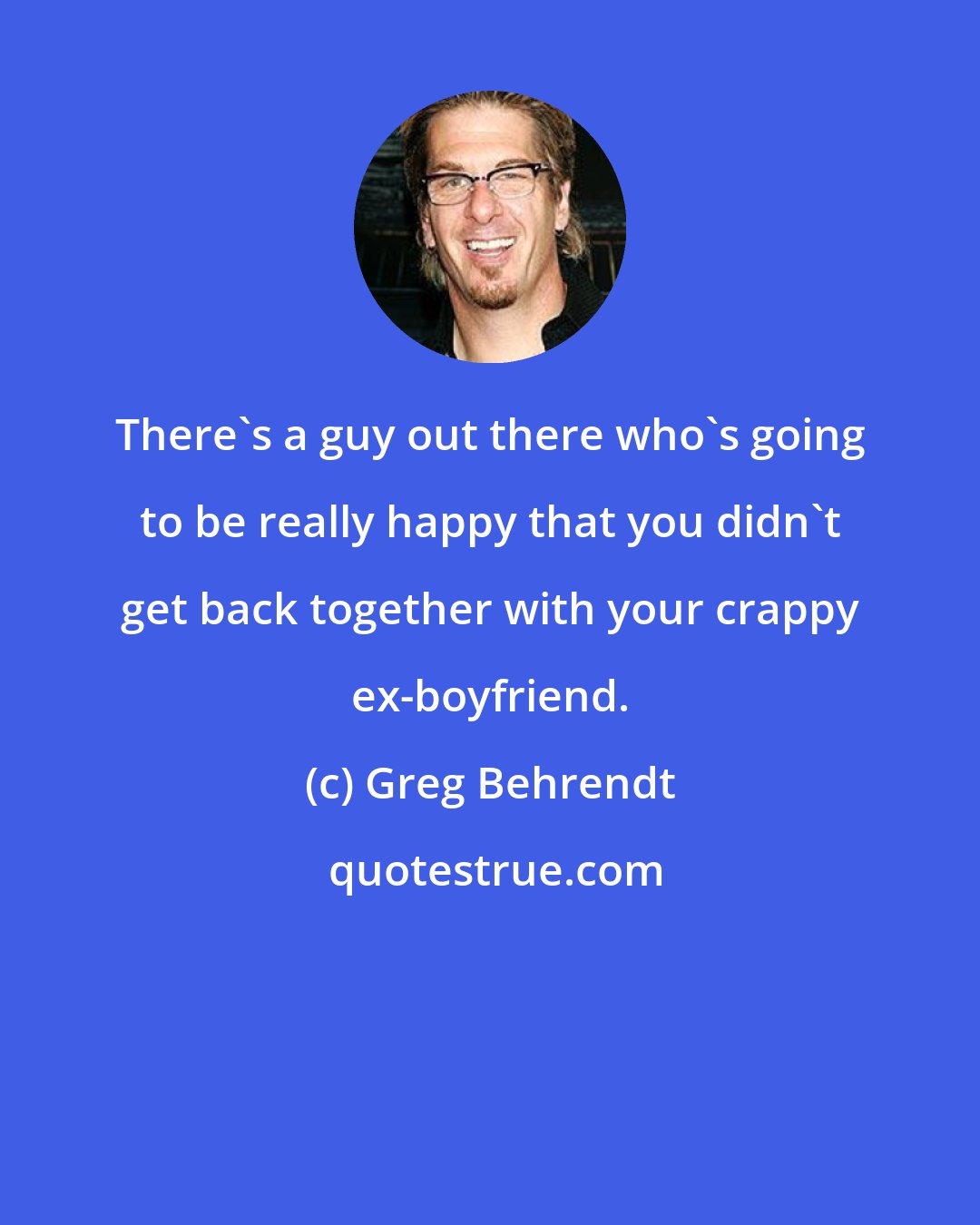 Greg Behrendt: There's a guy out there who's going to be really happy that you didn't get back together with your crappy ex-boyfriend.