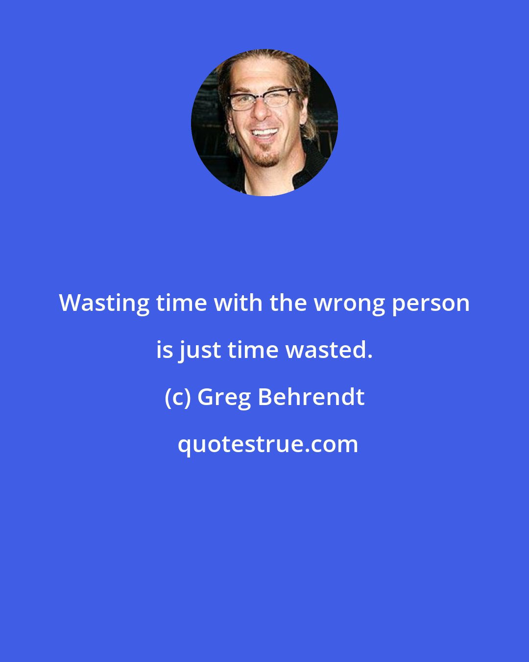 Greg Behrendt: Wasting time with the wrong person is just time wasted.