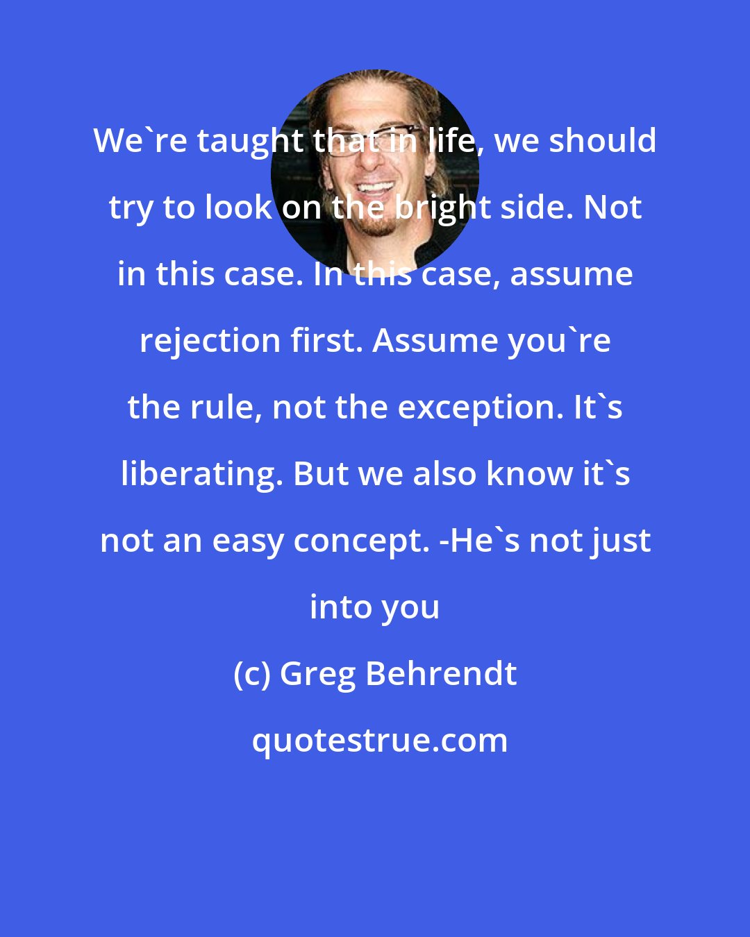 Greg Behrendt: We're taught that in life, we should try to look on the bright side. Not in this case. In this case, assume rejection first. Assume you're the rule, not the exception. It's liberating. But we also know it's not an easy concept. -He's not just into you