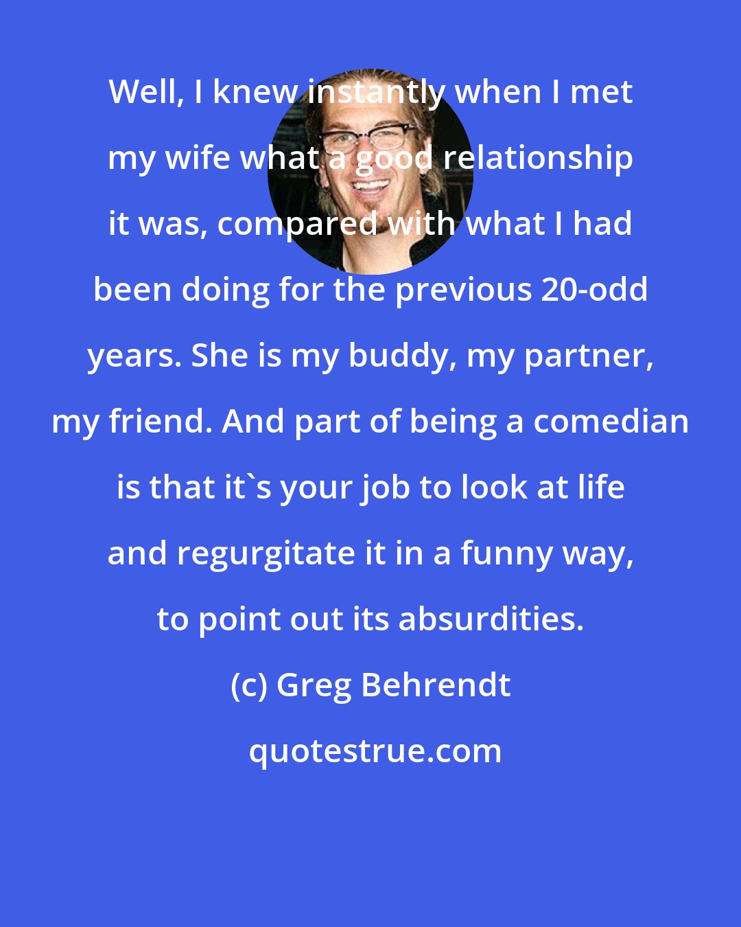 Greg Behrendt: Well, I knew instantly when I met my wife what a good relationship it was, compared with what I had been doing for the previous 20-odd years. She is my buddy, my partner, my friend. And part of being a comedian is that it's your job to look at life and regurgitate it in a funny way, to point out its absurdities.