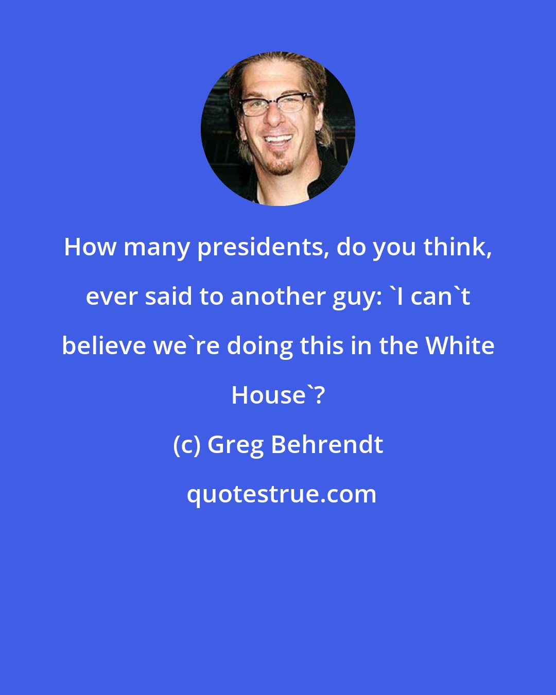 Greg Behrendt: How many presidents, do you think, ever said to another guy: 'I can't believe we're doing this in the White House'?