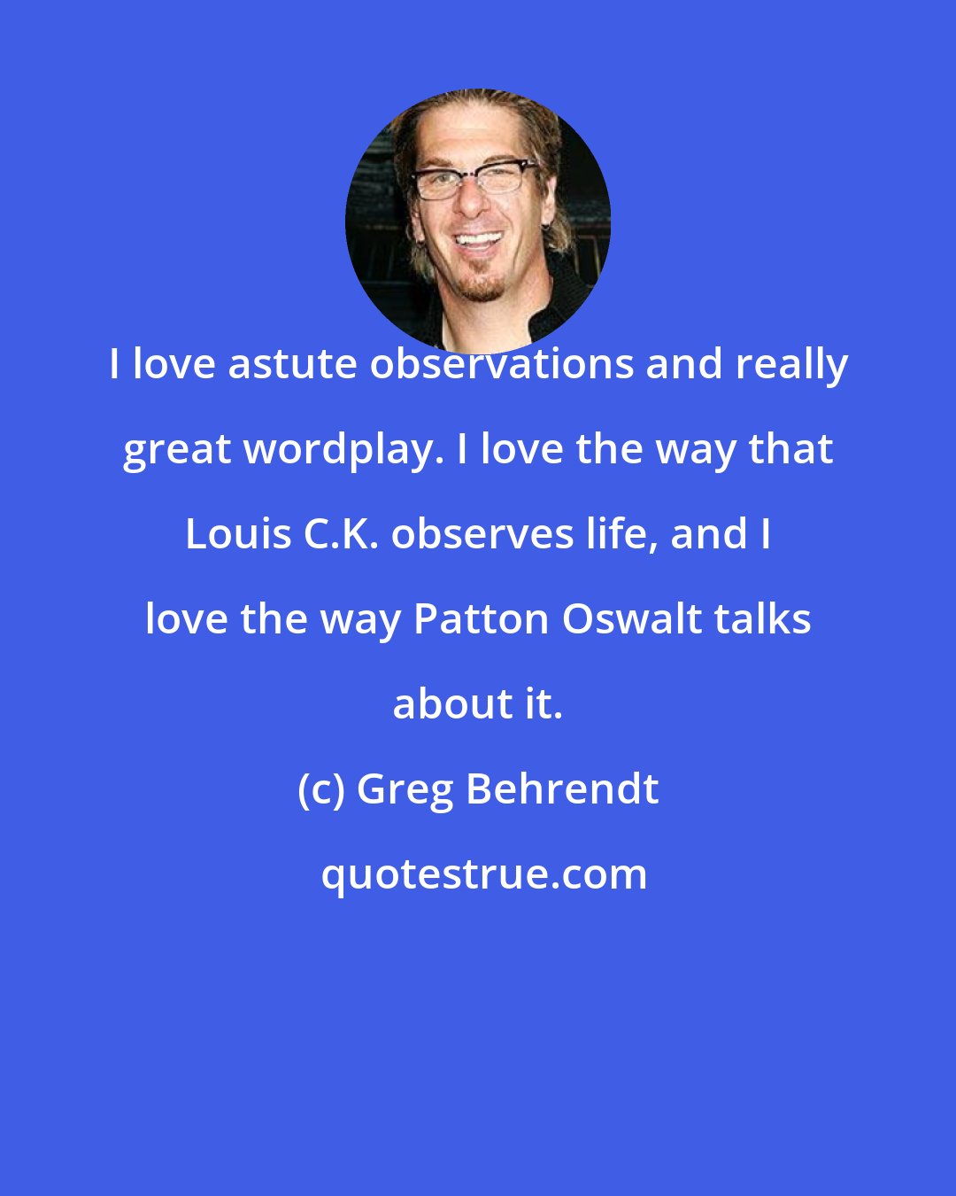 Greg Behrendt: I love astute observations and really great wordplay. I love the way that Louis C.K. observes life, and I love the way Patton Oswalt talks about it.