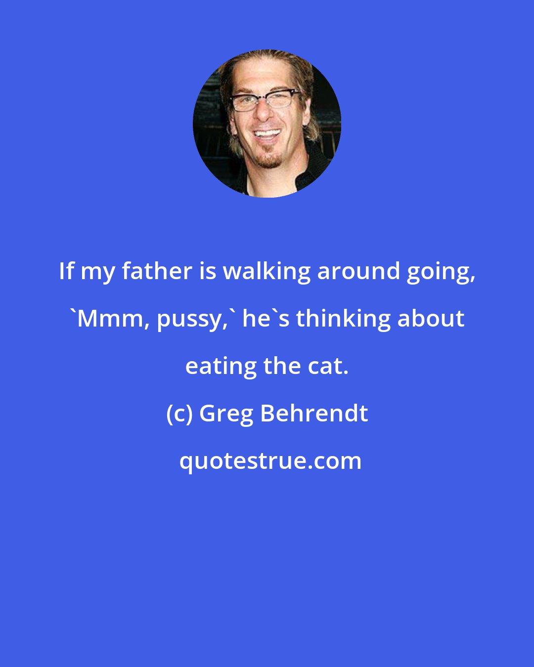 Greg Behrendt: If my father is walking around going, 'Mmm, pussy,' he's thinking about eating the cat.