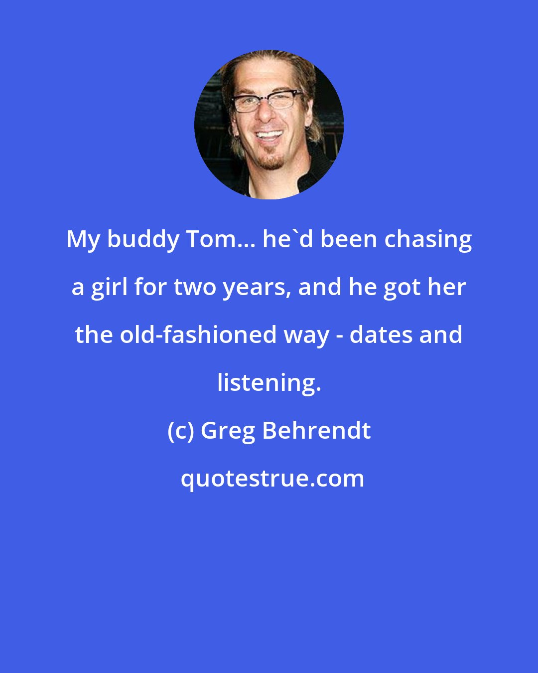 Greg Behrendt: My buddy Tom... he'd been chasing a girl for two years, and he got her the old-fashioned way - dates and listening.