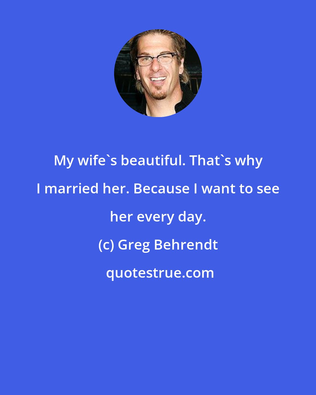 Greg Behrendt: My wife's beautiful. That's why I married her. Because I want to see her every day.