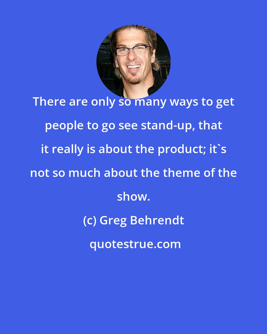 Greg Behrendt: There are only so many ways to get people to go see stand-up, that it really is about the product; it's not so much about the theme of the show.