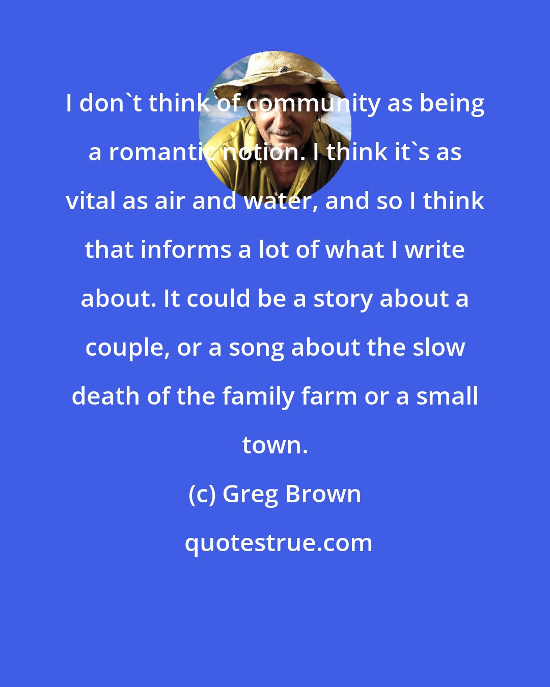 Greg Brown: I don't think of community as being a romantic notion. I think it's as vital as air and water, and so I think that informs a lot of what I write about. It could be a story about a couple, or a song about the slow death of the family farm or a small town.