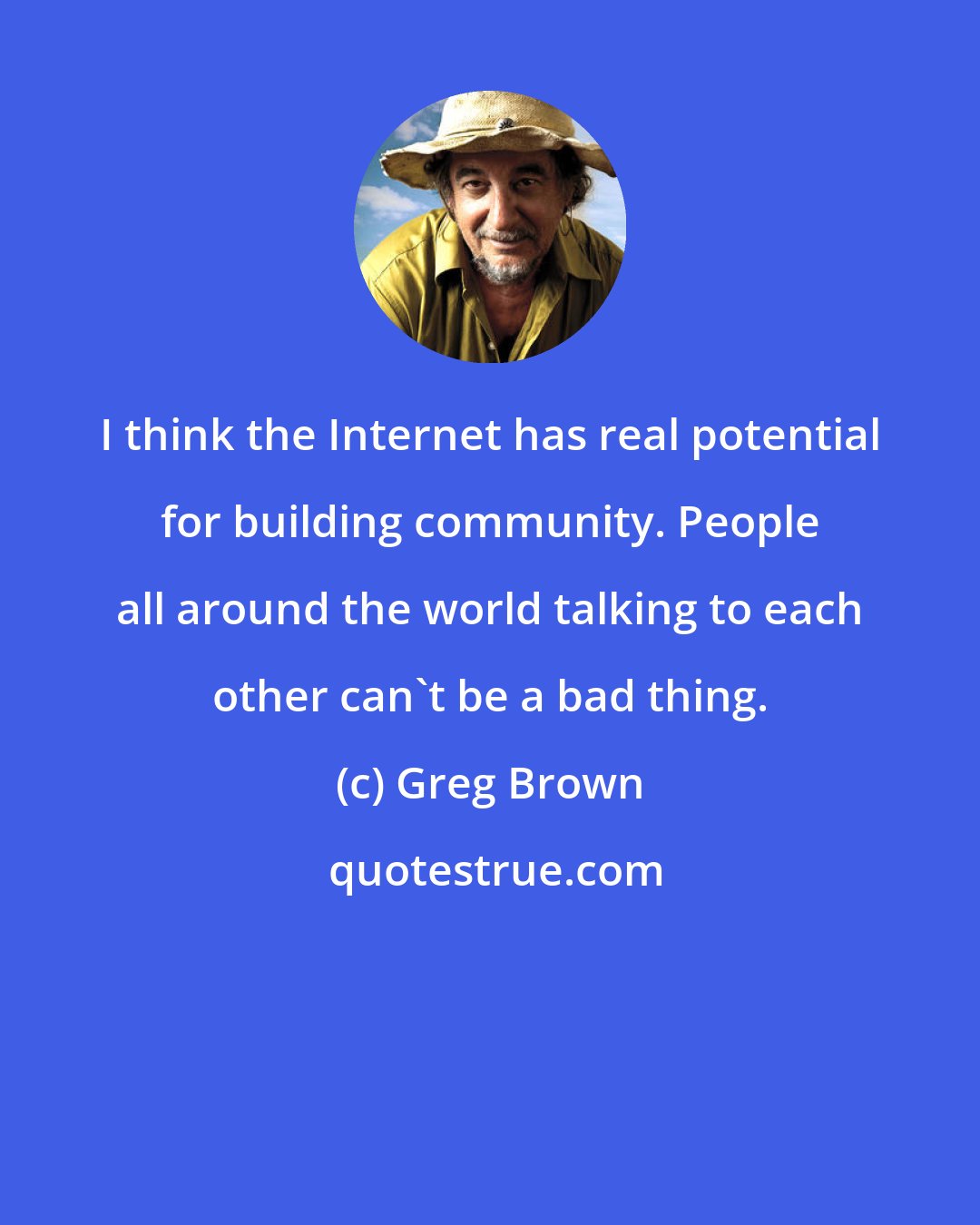 Greg Brown: I think the Internet has real potential for building community. People all around the world talking to each other can't be a bad thing.