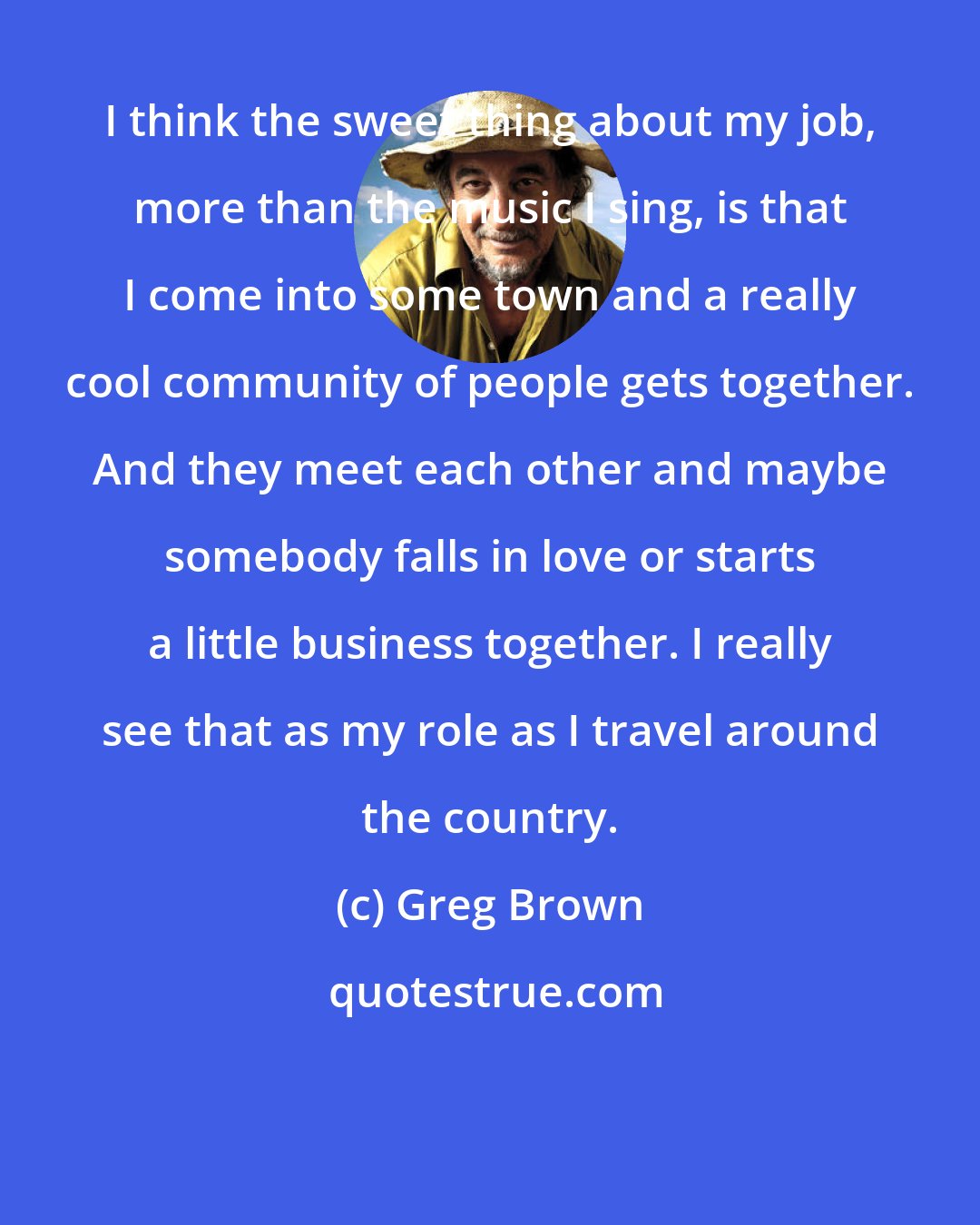 Greg Brown: I think the sweet thing about my job, more than the music I sing, is that I come into some town and a really cool community of people gets together. And they meet each other and maybe somebody falls in love or starts a little business together. I really see that as my role as I travel around the country.