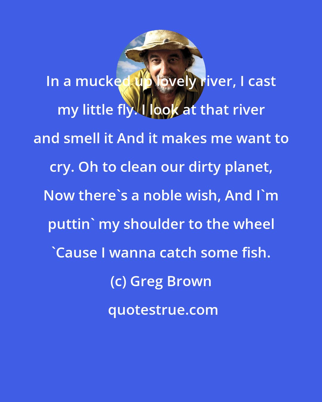 Greg Brown: In a mucked up lovely river, I cast my little fly. I look at that river and smell it And it makes me want to cry. Oh to clean our dirty planet, Now there's a noble wish, And I'm puttin' my shoulder to the wheel 'Cause I wanna catch some fish.