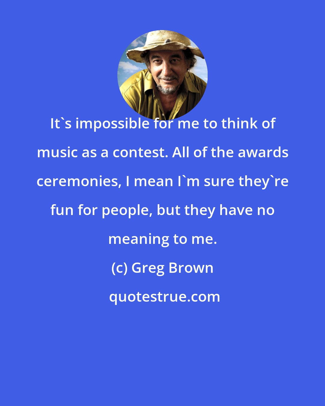 Greg Brown: It's impossible for me to think of music as a contest. All of the awards ceremonies, I mean I'm sure they're fun for people, but they have no meaning to me.