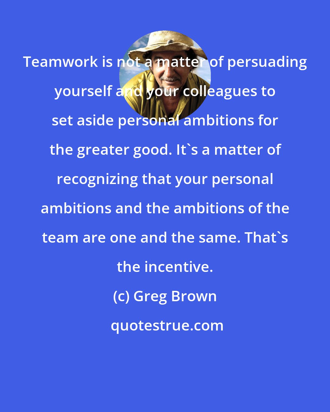 Greg Brown: Teamwork is not a matter of persuading yourself and your colleagues to set aside personal ambitions for the greater good. It's a matter of recognizing that your personal ambitions and the ambitions of the team are one and the same. That's the incentive.