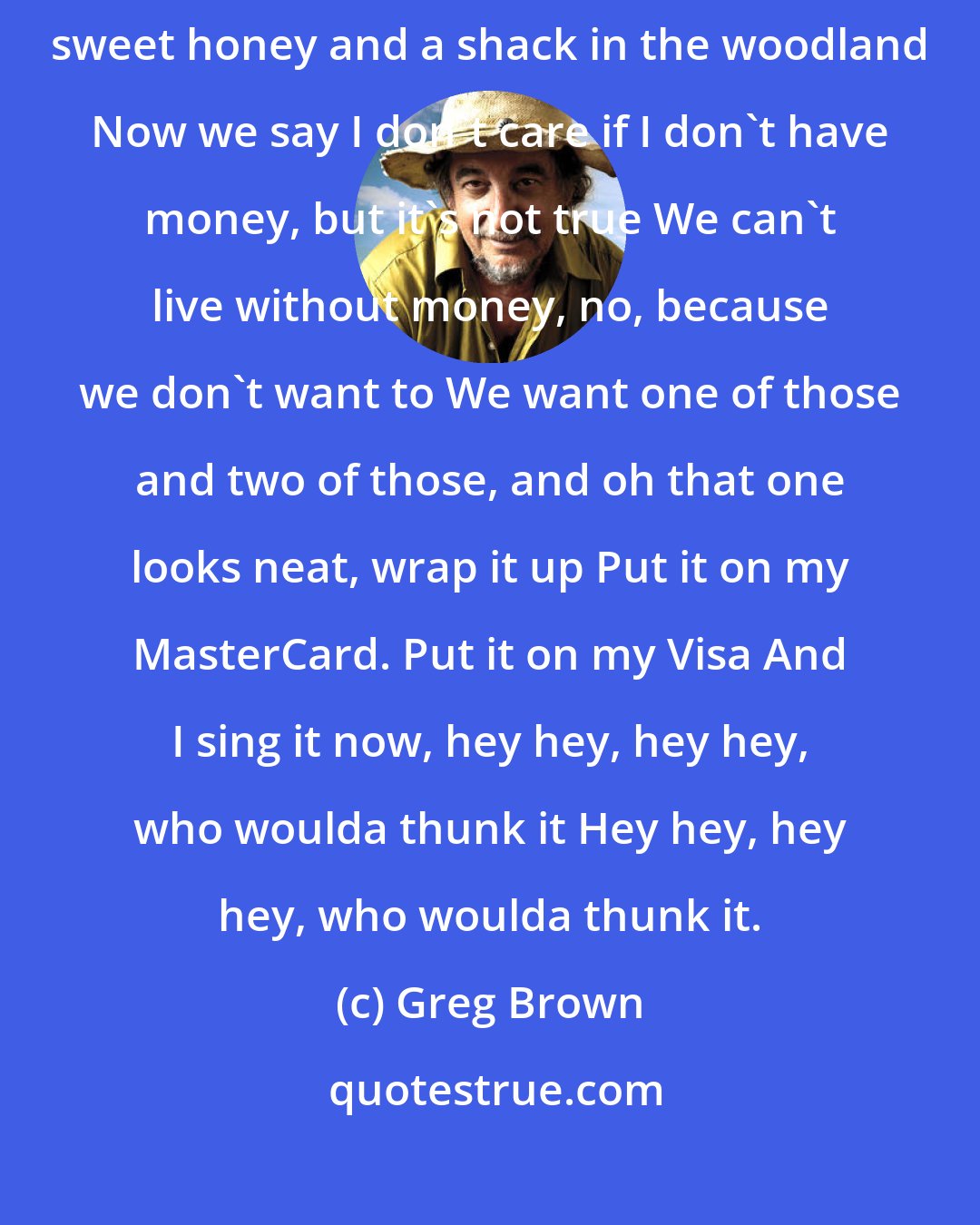 Greg Brown: We used to say I don't care if I never have any money As long as I have my sweet honey and a shack in the woodland Now we say I don't care if I don't have money, but it's not true We can't live without money, no, because we don't want to We want one of those and two of those, and oh that one looks neat, wrap it up Put it on my MasterCard. Put it on my Visa And I sing it now, hey hey, hey hey, who woulda thunk it Hey hey, hey hey, who woulda thunk it.