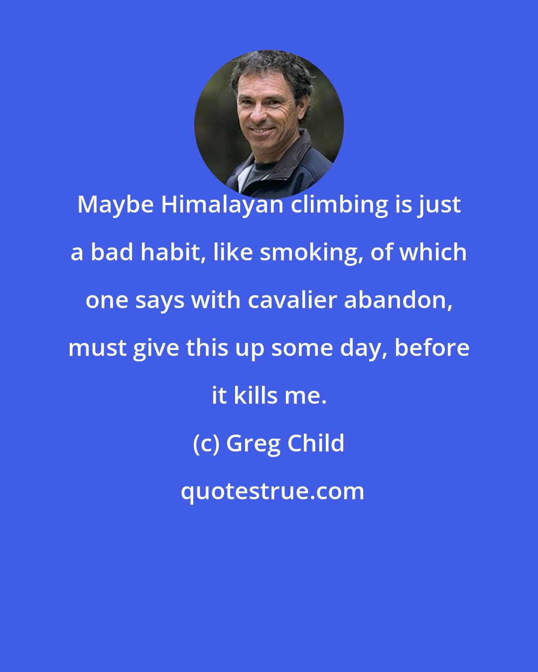 Greg Child: Maybe Himalayan climbing is just a bad habit, like smoking, of which one says with cavalier abandon, must give this up some day, before it kills me.