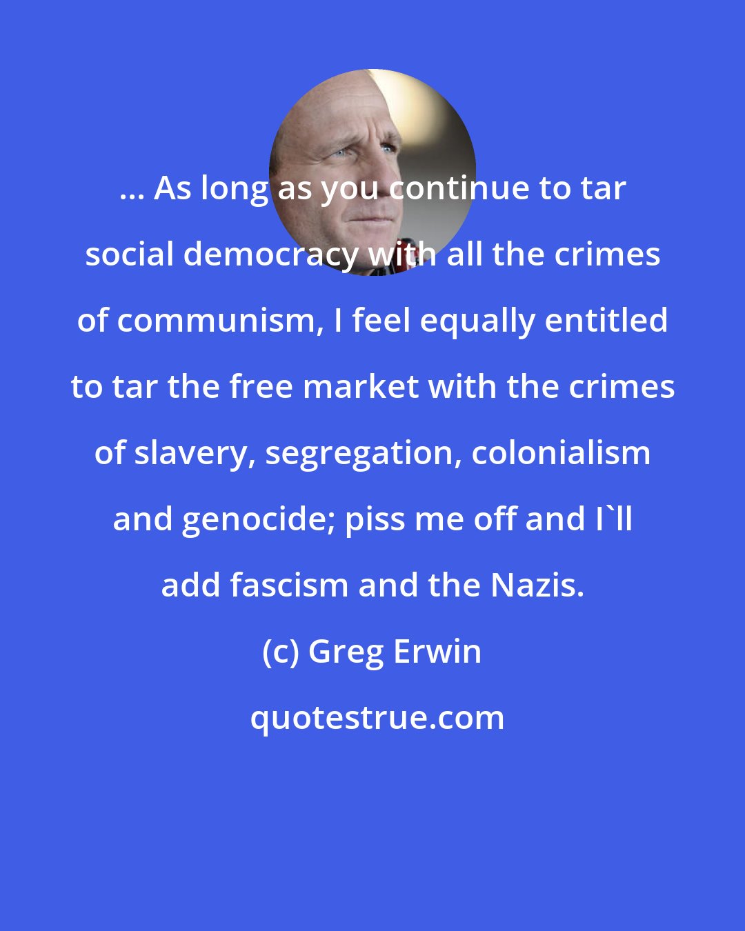 Greg Erwin: ... As long as you continue to tar social democracy with all the crimes of communism, I feel equally entitled to tar the free market with the crimes of slavery, segregation, colonialism and genocide; piss me off and I'll add fascism and the Nazis.