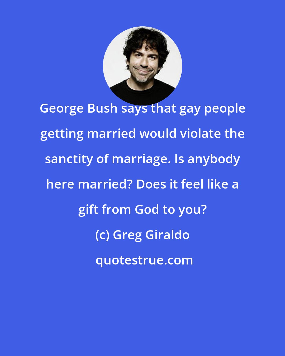 Greg Giraldo: George Bush says that gay people getting married would violate the sanctity of marriage. Is anybody here married? Does it feel like a gift from God to you?