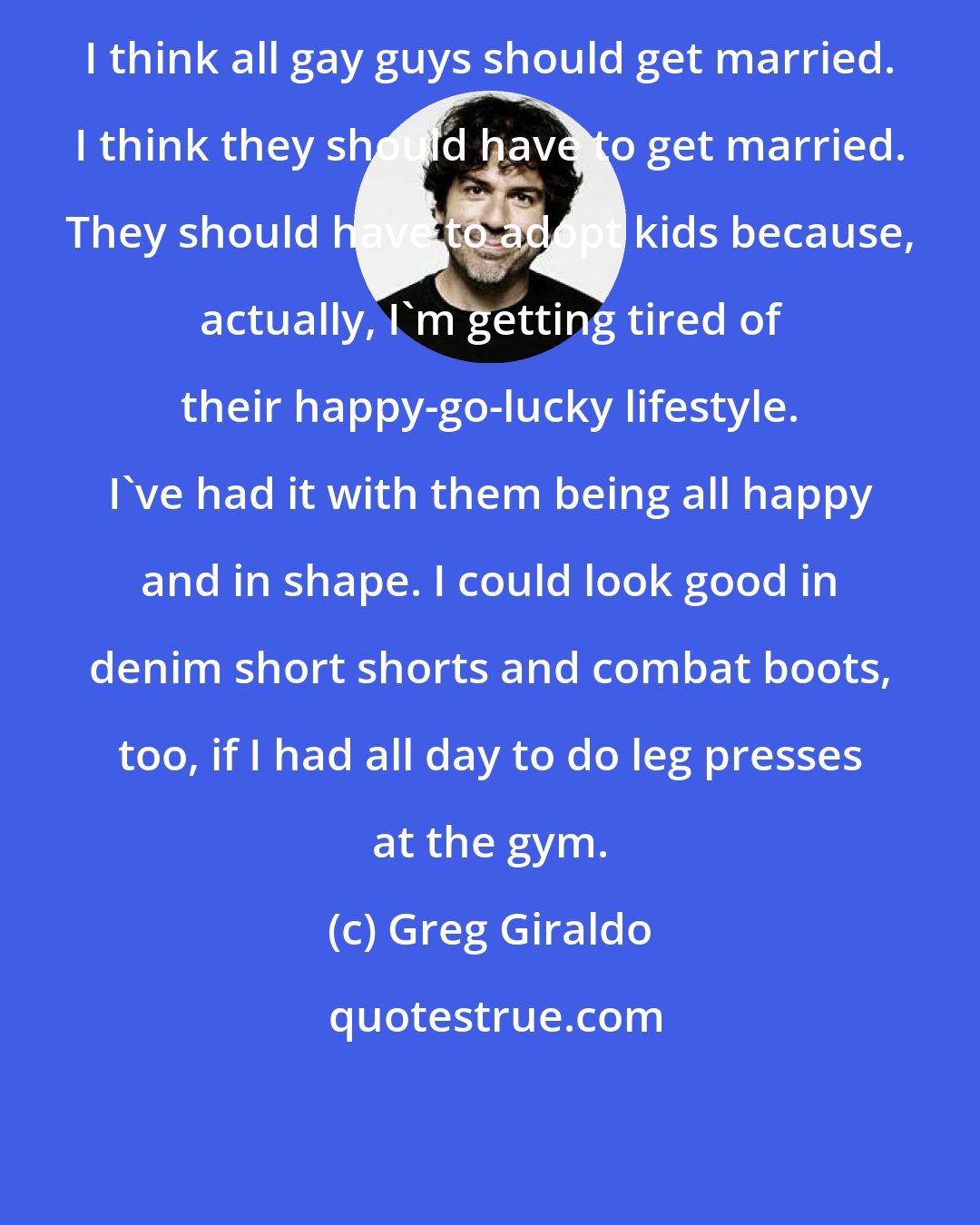 Greg Giraldo: I think all gay guys should get married. I think they should have to get married. They should have to adopt kids because, actually, I'm getting tired of their happy-go-lucky lifestyle. I've had it with them being all happy and in shape. I could look good in denim short shorts and combat boots, too, if I had all day to do leg presses at the gym.