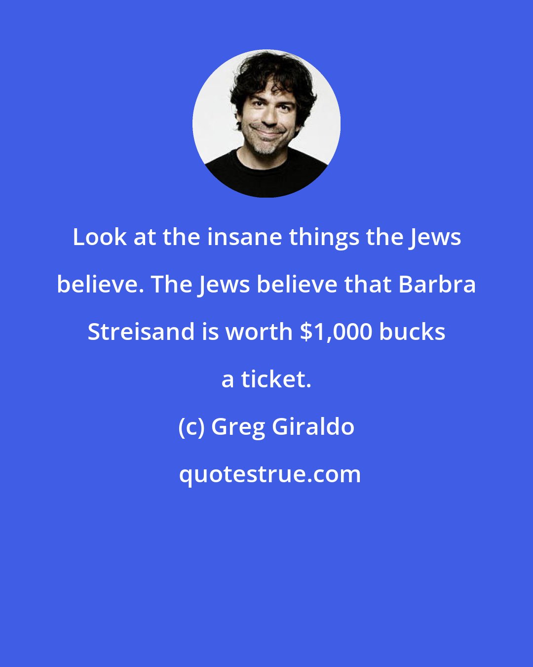 Greg Giraldo: Look at the insane things the Jews believe. The Jews believe that Barbra Streisand is worth $1,000 bucks a ticket.