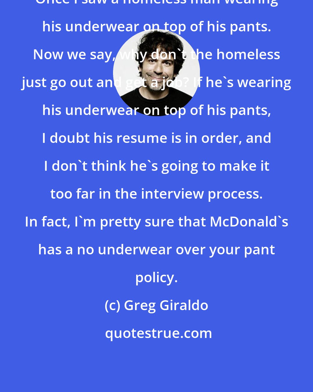 Greg Giraldo: Once I saw a homeless man wearing his underwear on top of his pants. Now we say, why don't the homeless just go out and get a job? If he's wearing his underwear on top of his pants, I doubt his resume is in order, and I don't think he's going to make it too far in the interview process. In fact, I'm pretty sure that McDonald's has a no underwear over your pant policy.