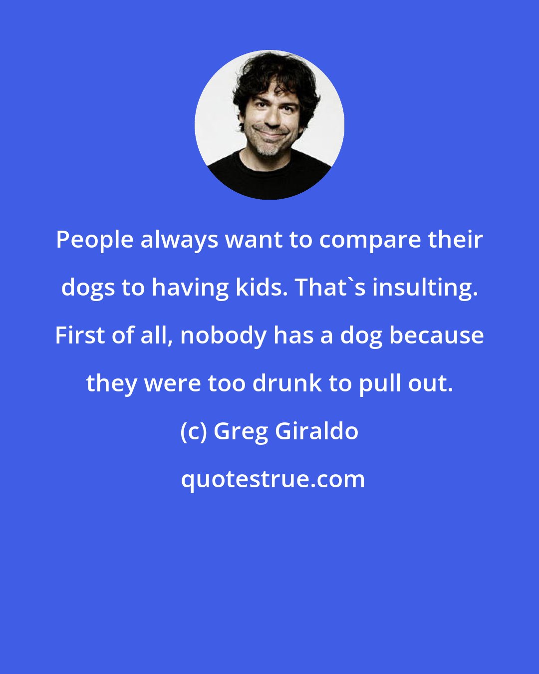 Greg Giraldo: People always want to compare their dogs to having kids. That's insulting. First of all, nobody has a dog because they were too drunk to pull out.