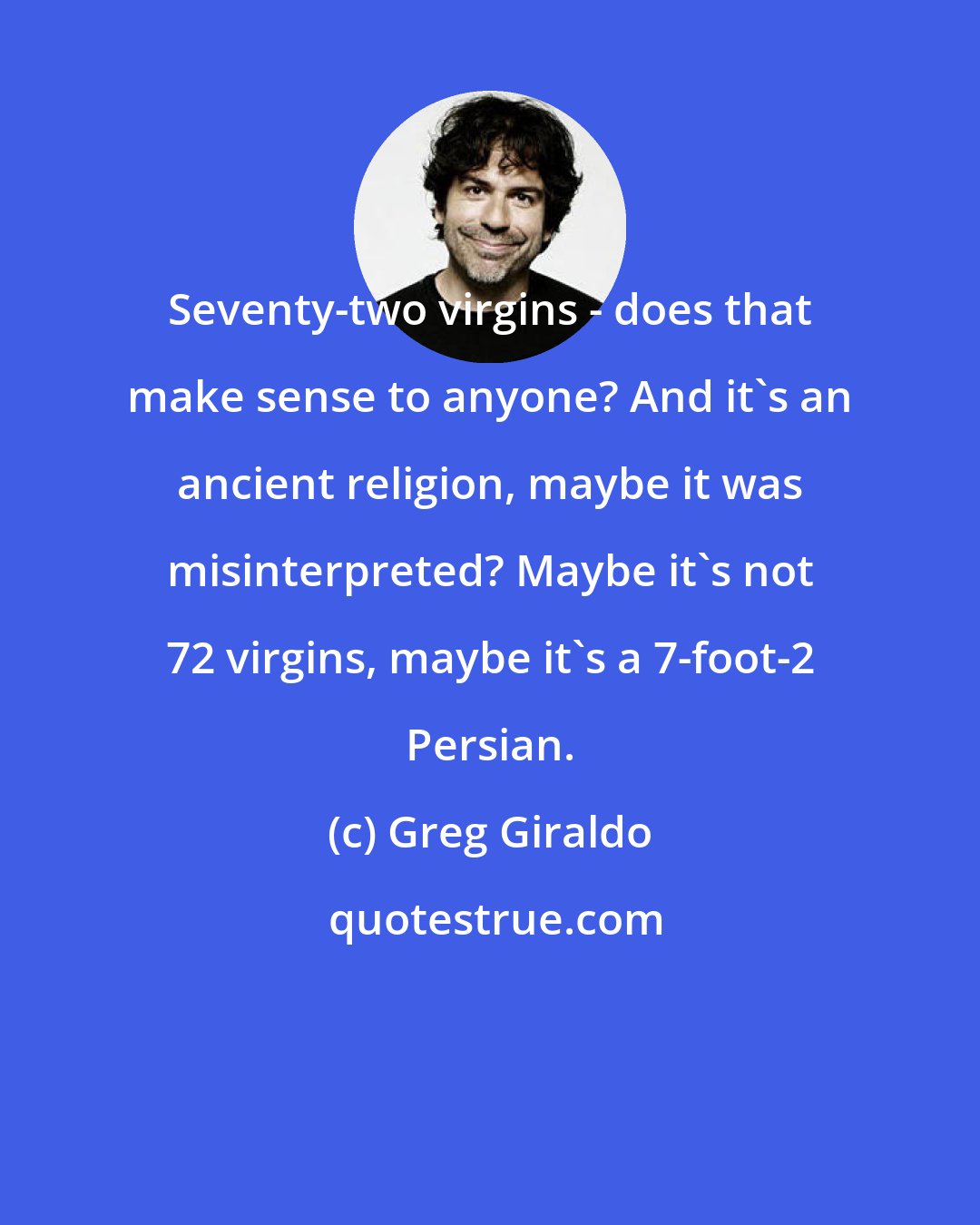 Greg Giraldo: Seventy-two virgins - does that make sense to anyone? And it's an ancient religion, maybe it was misinterpreted? Maybe it's not 72 virgins, maybe it's a 7-foot-2 Persian.