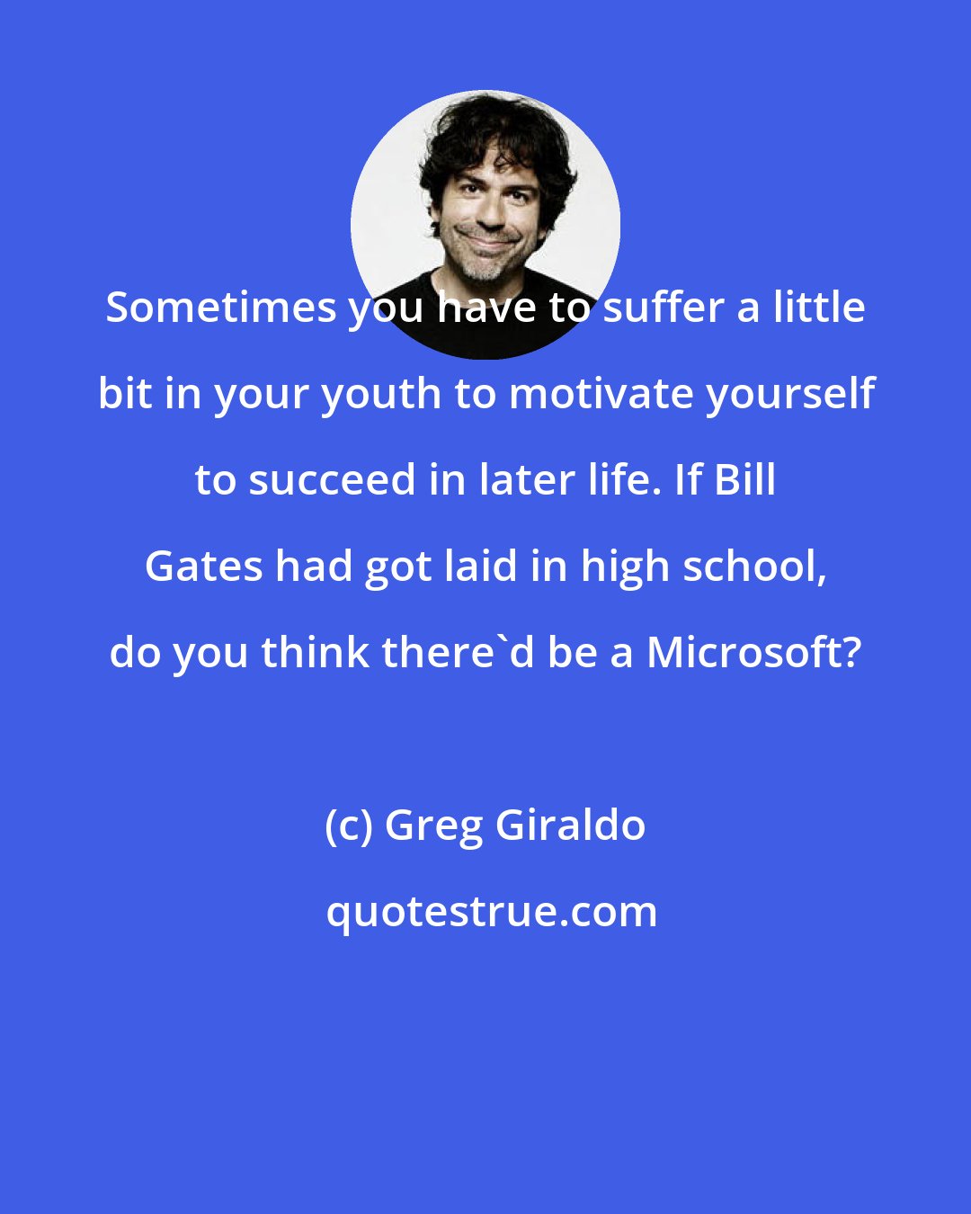 Greg Giraldo: Sometimes you have to suffer a little bit in your youth to motivate yourself to succeed in later life. If Bill Gates had got laid in high school, do you think there'd be a Microsoft?